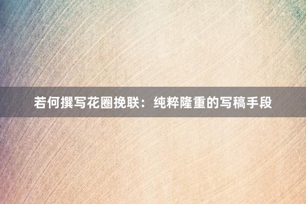 若何撰写花圈挽联:纯粹隆重的写稿手段